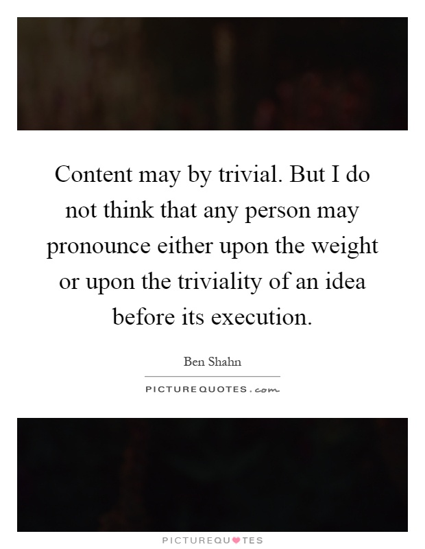 Content may by trivial. But I do not think that any person may pronounce either upon the weight or upon the triviality of an idea before its execution Picture Quote #1