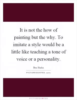 It is not the how of painting but the why. To imitate a style would be a little like teaching a tone of voice or a personality Picture Quote #1