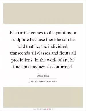 Each artist comes to the painting or sculpture because there he can be told that he, the individual, transcends all classes and flouts all predictions. In the work of art, he finds his uniqueness confirmed Picture Quote #1
