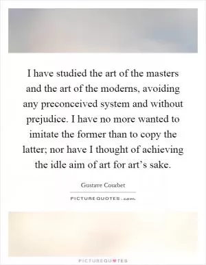 I have studied the art of the masters and the art of the moderns, avoiding any preconceived system and without prejudice. I have no more wanted to imitate the former than to copy the latter; nor have I thought of achieving the idle aim of art for art’s sake Picture Quote #1