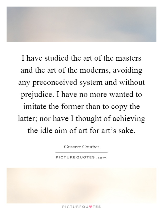 I have studied the art of the masters and the art of the moderns, avoiding any preconceived system and without prejudice. I have no more wanted to imitate the former than to copy the latter; nor have I thought of achieving the idle aim of art for art's sake Picture Quote #1