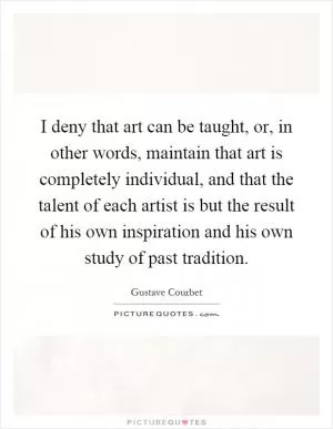 I deny that art can be taught, or, in other words, maintain that art is completely individual, and that the talent of each artist is but the result of his own inspiration and his own study of past tradition Picture Quote #1