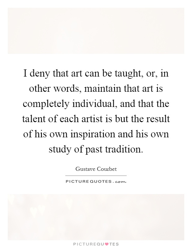 I deny that art can be taught, or, in other words, maintain that art is completely individual, and that the talent of each artist is but the result of his own inspiration and his own study of past tradition Picture Quote #1