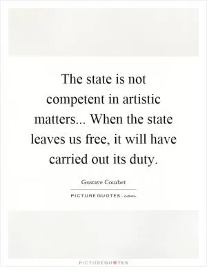 The state is not competent in artistic matters... When the state leaves us free, it will have carried out its duty Picture Quote #1