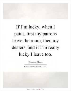 If I’m lucky, when I paint, first my patrons leave the room, then my dealers, and if I’m really lucky I leave too Picture Quote #1