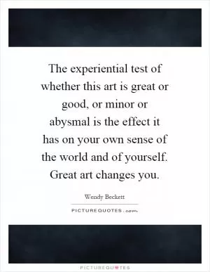 The experiential test of whether this art is great or good, or minor or abysmal is the effect it has on your own sense of the world and of yourself. Great art changes you Picture Quote #1