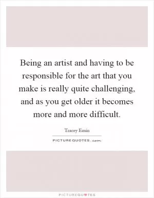 Being an artist and having to be responsible for the art that you make is really quite challenging, and as you get older it becomes more and more difficult Picture Quote #1