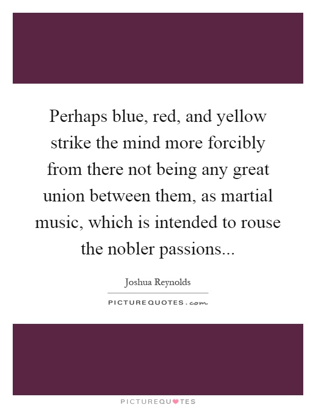 Perhaps blue, red, and yellow strike the mind more forcibly from there not being any great union between them, as martial music, which is intended to rouse the nobler passions Picture Quote #1