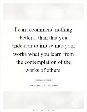 I can recommend nothing better... than that you endeavor to infuse into your works what you learn from the contemplation of the works of others Picture Quote #1