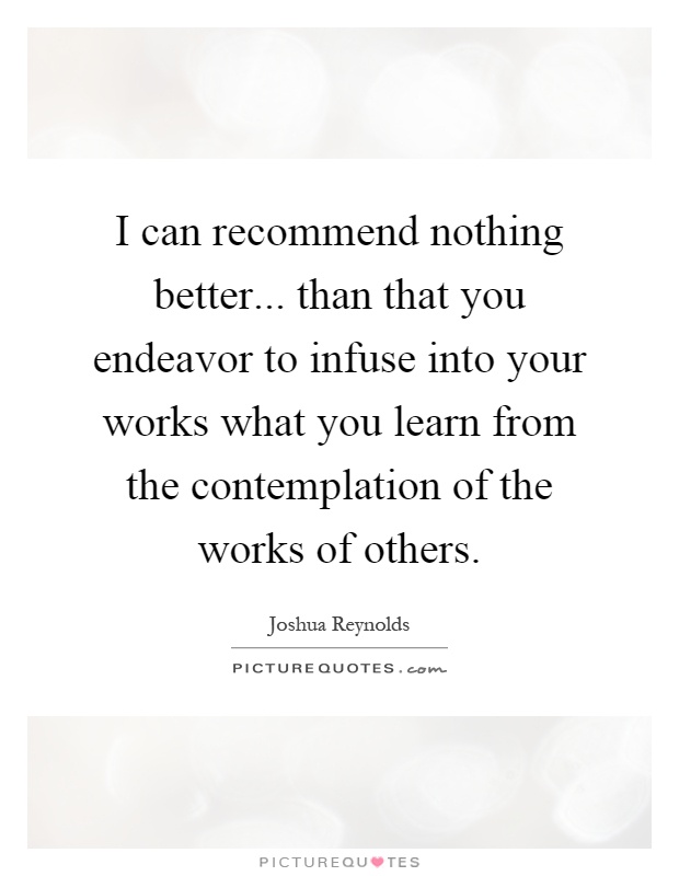 I can recommend nothing better... than that you endeavor to infuse into your works what you learn from the contemplation of the works of others Picture Quote #1