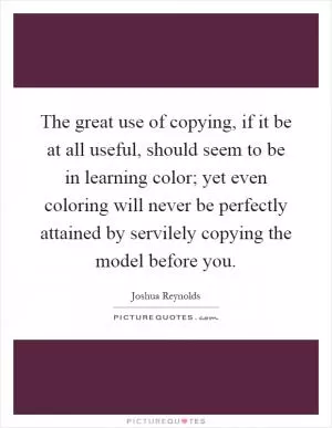 The great use of copying, if it be at all useful, should seem to be in learning color; yet even coloring will never be perfectly attained by servilely copying the model before you Picture Quote #1