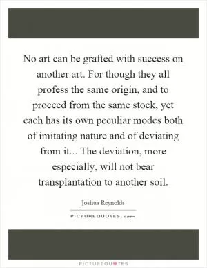No art can be grafted with success on another art. For though they all profess the same origin, and to proceed from the same stock, yet each has its own peculiar modes both of imitating nature and of deviating from it... The deviation, more especially, will not bear transplantation to another soil Picture Quote #1