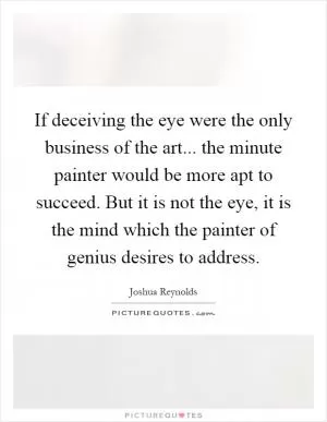 If deceiving the eye were the only business of the art... the minute painter would be more apt to succeed. But it is not the eye, it is the mind which the painter of genius desires to address Picture Quote #1