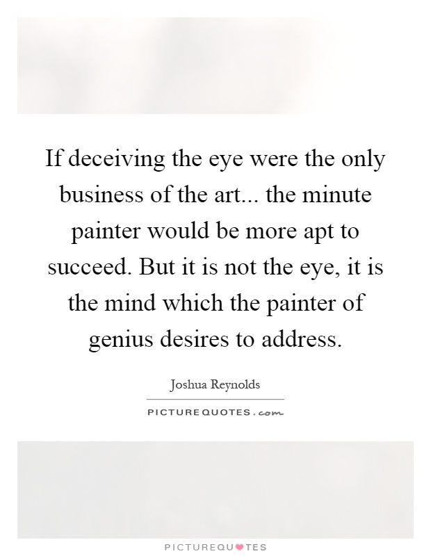 If deceiving the eye were the only business of the art... the minute painter would be more apt to succeed. But it is not the eye, it is the mind which the painter of genius desires to address Picture Quote #1