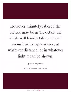 However minutely labored the picture may be in the detail, the whole will have a false and even an unfinished appearance, at whatever distance, or in whatever light it can be shown Picture Quote #1