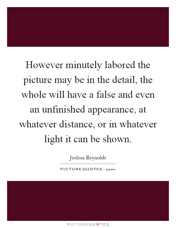However minutely labored the picture may be in the detail, the whole will have a false and even an unfinished appearance, at whatever distance, or in whatever light it can be shown Picture Quote #1