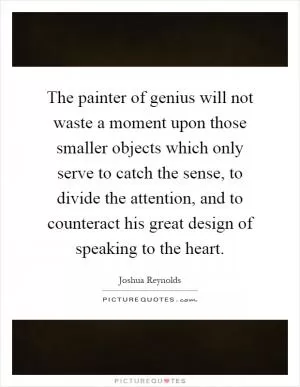The painter of genius will not waste a moment upon those smaller objects which only serve to catch the sense, to divide the attention, and to counteract his great design of speaking to the heart Picture Quote #1