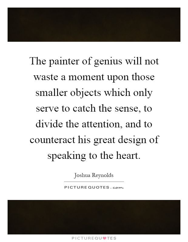 The painter of genius will not waste a moment upon those smaller objects which only serve to catch the sense, to divide the attention, and to counteract his great design of speaking to the heart Picture Quote #1