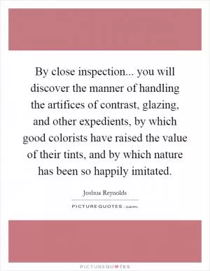 By close inspection... you will discover the manner of handling the artifices of contrast, glazing, and other expedients, by which good colorists have raised the value of their tints, and by which nature has been so happily imitated Picture Quote #1