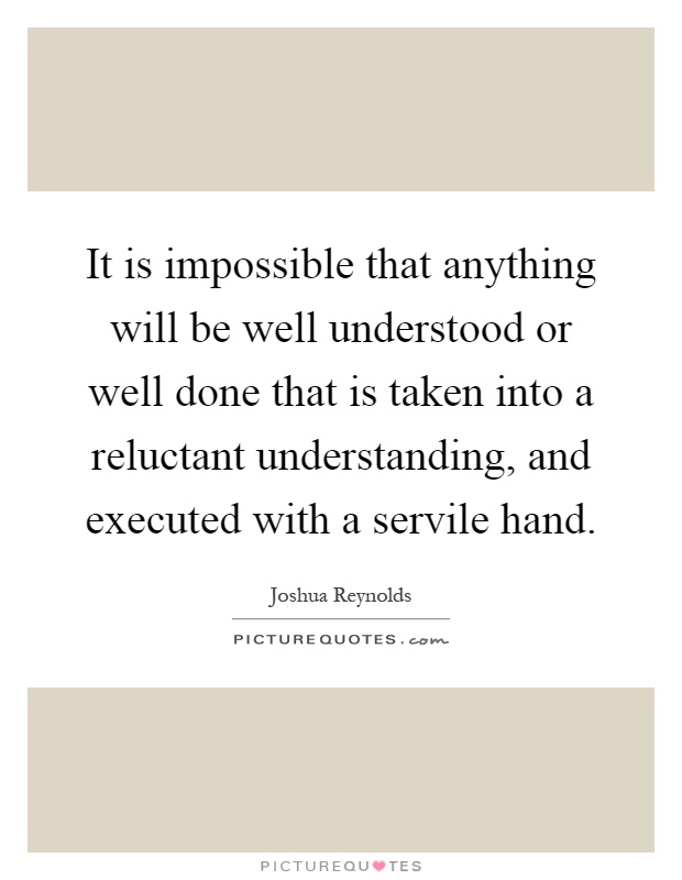 It is impossible that anything will be well understood or well done that is taken into a reluctant understanding, and executed with a servile hand Picture Quote #1