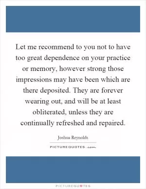 Let me recommend to you not to have too great dependence on your practice or memory, however strong those impressions may have been which are there deposited. They are forever wearing out, and will be at least obliterated, unless they are continually refreshed and repaired Picture Quote #1