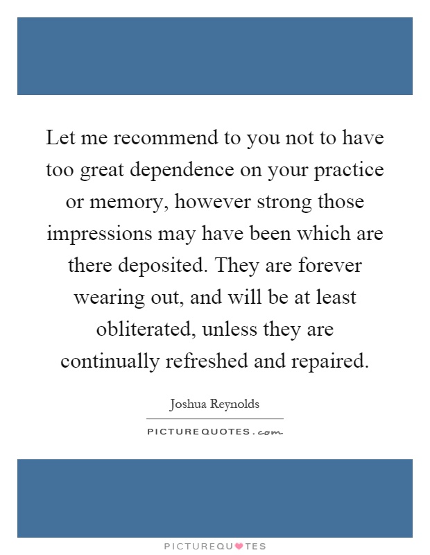 Let me recommend to you not to have too great dependence on your practice or memory, however strong those impressions may have been which are there deposited. They are forever wearing out, and will be at least obliterated, unless they are continually refreshed and repaired Picture Quote #1