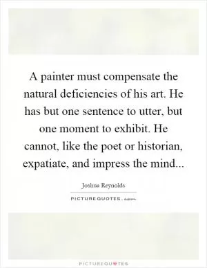 A painter must compensate the natural deficiencies of his art. He has but one sentence to utter, but one moment to exhibit. He cannot, like the poet or historian, expatiate, and impress the mind Picture Quote #1