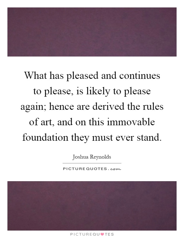What has pleased and continues to please, is likely to please again; hence are derived the rules of art, and on this immovable foundation they must ever stand Picture Quote #1