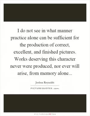 I do not see in what manner practice alone can be sufficient for the production of correct, excellent, and finished pictures. Works deserving this character never were produced, nor ever will arise, from memory alone Picture Quote #1