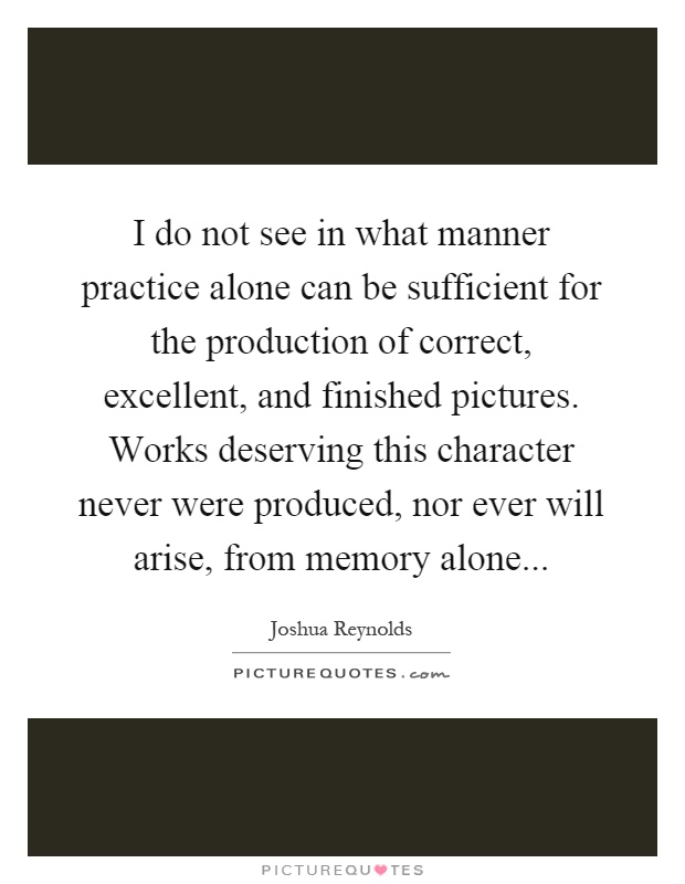 I do not see in what manner practice alone can be sufficient for the production of correct, excellent, and finished pictures. Works deserving this character never were produced, nor ever will arise, from memory alone Picture Quote #1