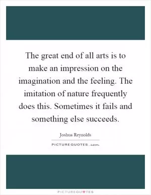 The great end of all arts is to make an impression on the imagination and the feeling. The imitation of nature frequently does this. Sometimes it fails and something else succeeds Picture Quote #1