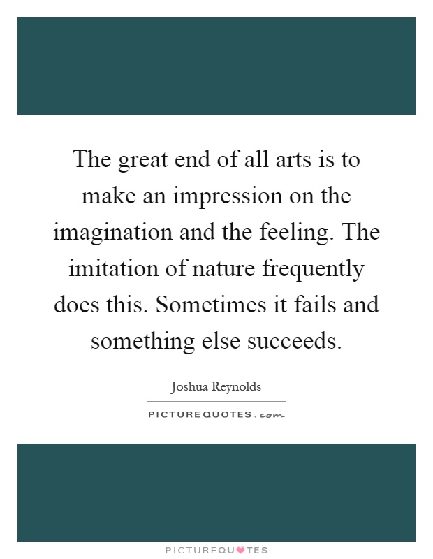 The great end of all arts is to make an impression on the imagination and the feeling. The imitation of nature frequently does this. Sometimes it fails and something else succeeds Picture Quote #1