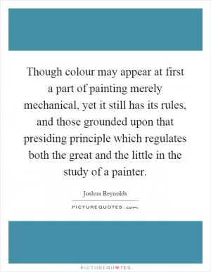 Though colour may appear at first a part of painting merely mechanical, yet it still has its rules, and those grounded upon that presiding principle which regulates both the great and the little in the study of a painter Picture Quote #1