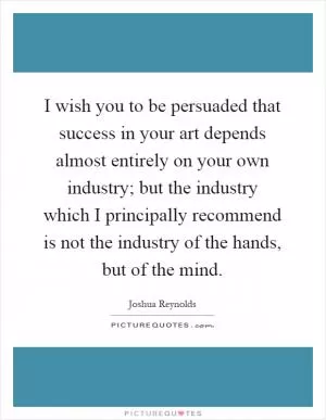 I wish you to be persuaded that success in your art depends almost entirely on your own industry; but the industry which I principally recommend is not the industry of the hands, but of the mind Picture Quote #1