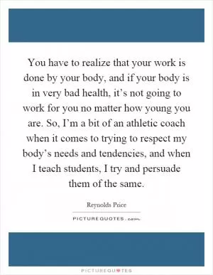 You have to realize that your work is done by your body, and if your body is in very bad health, it’s not going to work for you no matter how young you are. So, I’m a bit of an athletic coach when it comes to trying to respect my body’s needs and tendencies, and when I teach students, I try and persuade them of the same Picture Quote #1