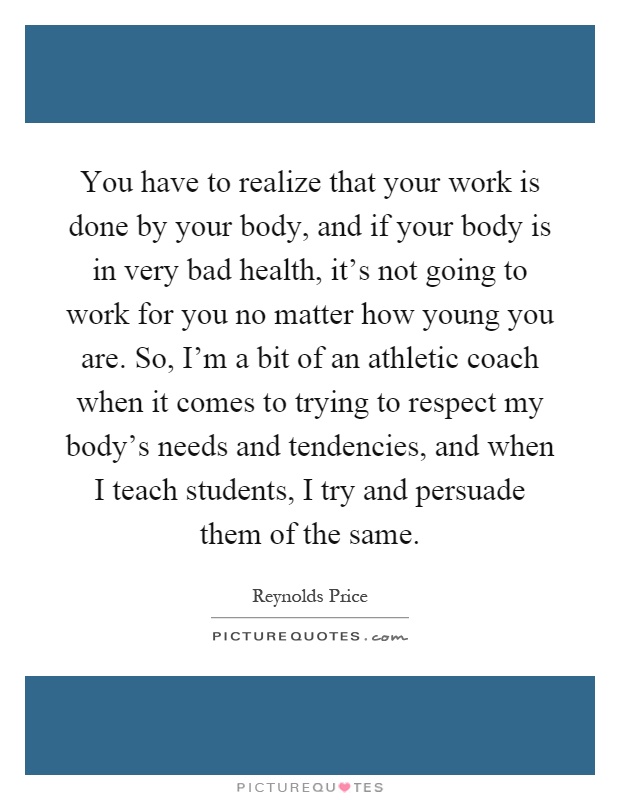 You have to realize that your work is done by your body, and if your body is in very bad health, it's not going to work for you no matter how young you are. So, I'm a bit of an athletic coach when it comes to trying to respect my body's needs and tendencies, and when I teach students, I try and persuade them of the same Picture Quote #1