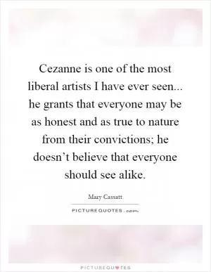 Cezanne is one of the most liberal artists I have ever seen... he grants that everyone may be as honest and as true to nature from their convictions; he doesn’t believe that everyone should see alike Picture Quote #1