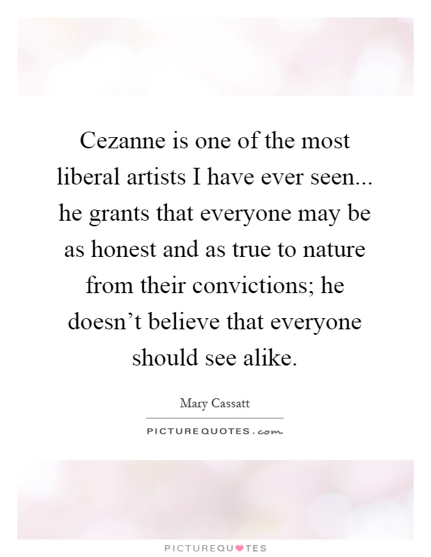 Cezanne is one of the most liberal artists I have ever seen... he grants that everyone may be as honest and as true to nature from their convictions; he doesn't believe that everyone should see alike Picture Quote #1