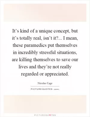 It’s kind of a unique concept, but it’s totally real, isn’t it?... I mean, these paramedics put themselves in incredibly stressful situations, are killing themselves to save our lives and they’re not really regarded or appreciated Picture Quote #1