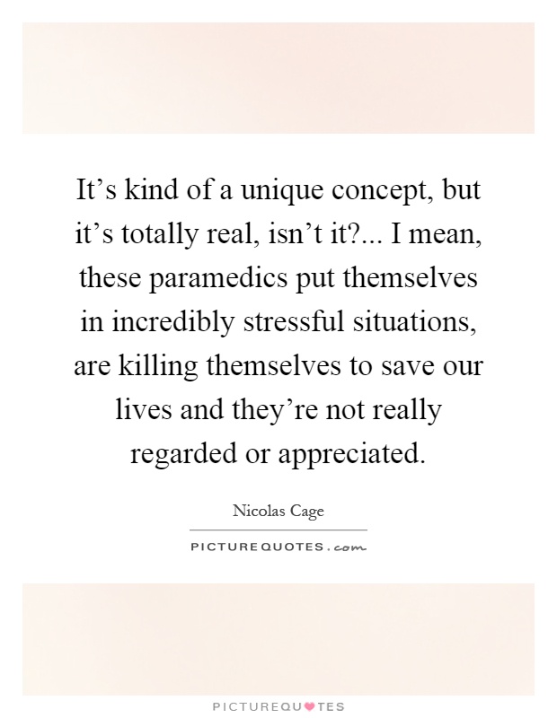 It's kind of a unique concept, but it's totally real, isn't it?... I mean, these paramedics put themselves in incredibly stressful situations, are killing themselves to save our lives and they're not really regarded or appreciated Picture Quote #1