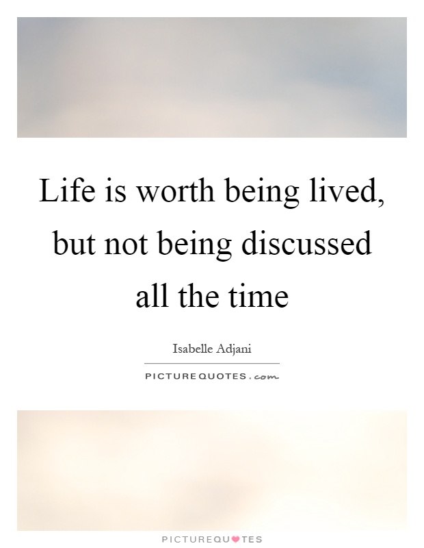 Life is worth being lived, but not being discussed all the time ...