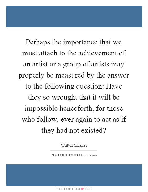 Perhaps the importance that we must attach to the achievement of an artist or a group of artists may properly be measured by the answer to the following question: Have they so wrought that it will be impossible henceforth, for those who follow, ever again to act as if they had not existed? Picture Quote #1