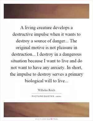 A living creature develops a destructive impulse when it wants to destroy a source of danger... The original motive is not pleasure in destruction... I destroy in a dangerous situation because I want to live and do not want to have any anxiety. In short, the impulse to destroy serves a primary biological will to live Picture Quote #1