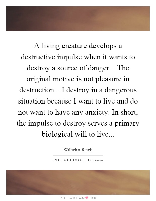 A living creature develops a destructive impulse when it wants to destroy a source of danger... The original motive is not pleasure in destruction... I destroy in a dangerous situation because I want to live and do not want to have any anxiety. In short, the impulse to destroy serves a primary biological will to live Picture Quote #1