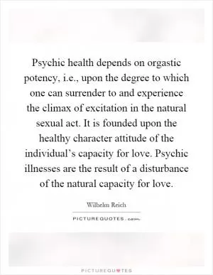 Psychic health depends on orgastic potency, i.e., upon the degree to which one can surrender to and experience the climax of excitation in the natural sexual act. It is founded upon the healthy character attitude of the individual’s capacity for love. Psychic illnesses are the result of a disturbance of the natural capacity for love Picture Quote #1