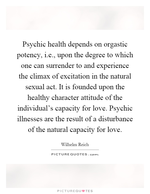 Psychic health depends on orgastic potency, i.e., upon the degree to which one can surrender to and experience the climax of excitation in the natural sexual act. It is founded upon the healthy character attitude of the individual's capacity for love. Psychic illnesses are the result of a disturbance of the natural capacity for love Picture Quote #1