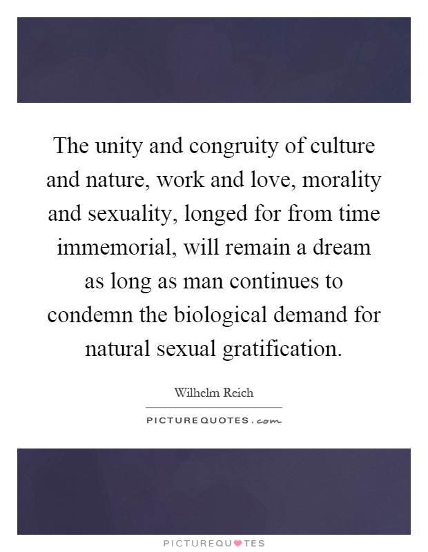 The unity and congruity of culture and nature, work and love, morality and sexuality, longed for from time immemorial, will remain a dream as long as man continues to condemn the biological demand for natural sexual gratification Picture Quote #1