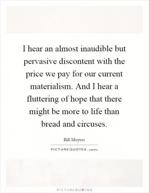 I hear an almost inaudible but pervasive discontent with the price we pay for our current materialism. And I hear a fluttering of hope that there might be more to life than bread and circuses Picture Quote #1
