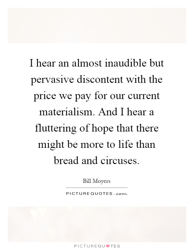 I hear an almost inaudible but pervasive discontent with the price we pay for our current materialism. And I hear a fluttering of hope that there might be more to life than bread and circuses Picture Quote #1