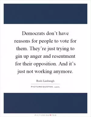 Democrats don’t have reasons for people to vote for them. They’re just trying to gin up anger and resentment for their opposition. And it’s just not working anymore Picture Quote #1